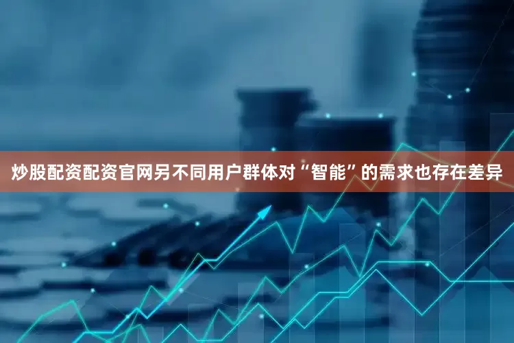 炒股配资配资官网另不同用户群体对“智能”的需求也存在差异