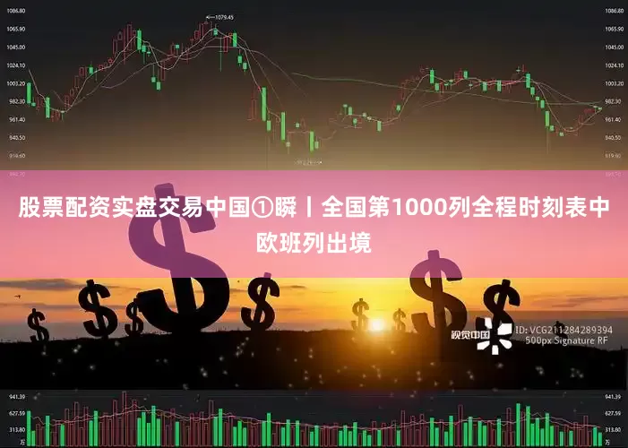 股票配资实盘交易中国①瞬丨全国第1000列全程时刻表中欧班列出境