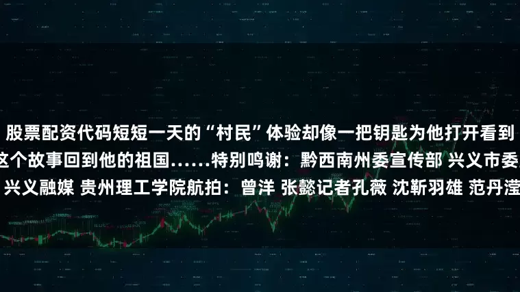 股票配资代码短短一天的“村民”体验却像一把钥匙为他打开看到这里乡村发展的大门他会带着这个故事回到他的祖国……特别鸣谢：黔西南州委宣传部 兴义市委宣传部 兴义融媒 贵州理工学院航拍：曾洋 张懿记者孔薇 沈靳羽雄 范丹滢 欧阳静编辑王涛责编飞宇编审李铁流