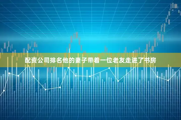 配资公司排名他的妻子带着一位老友走进了书房