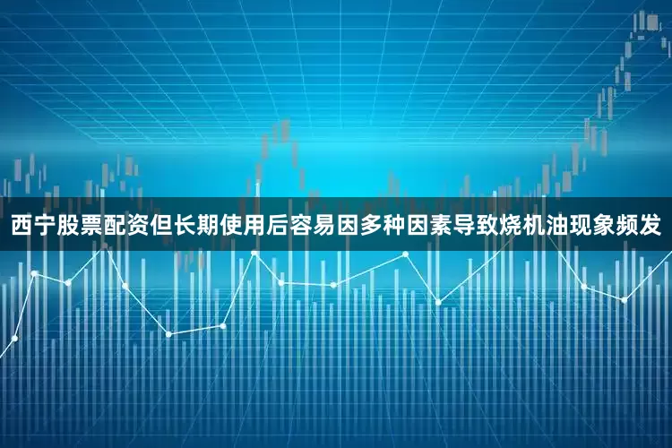西宁股票配资但长期使用后容易因多种因素导致烧机油现象频发