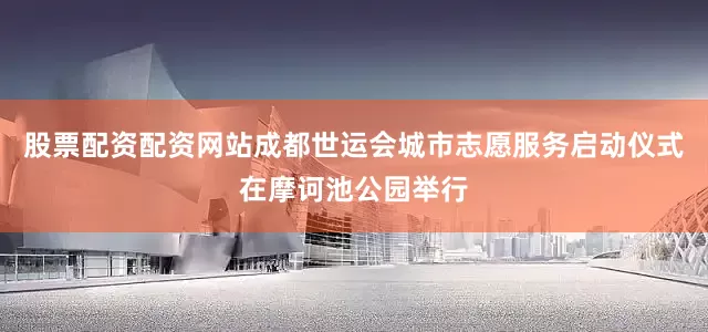 股票配资配资网站成都世运会城市志愿服务启动仪式在摩诃池公园举行