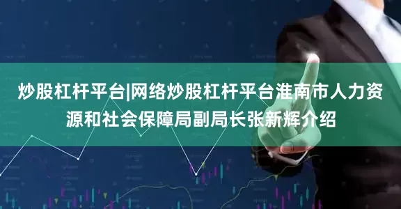 炒股杠杆平台|网络炒股杠杆平台淮南市人力资源和社会保障局副局长张新辉介绍