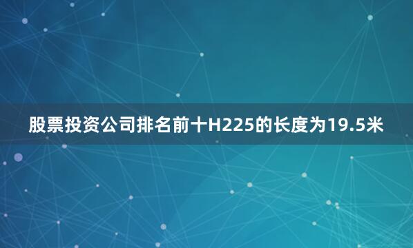 股票投资公司排名前十H225的长度为19.5米