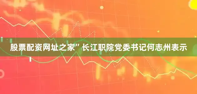 股票配资网址之家”长江职院党委书记何志州表示