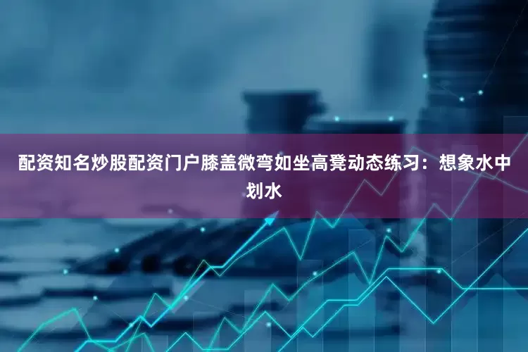 配资知名炒股配资门户膝盖微弯如坐高凳动态练习：想象水中划水
