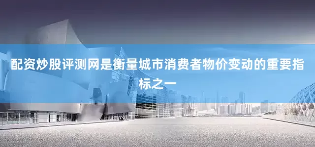 配资炒股评测网是衡量城市消费者物价变动的重要指标之一