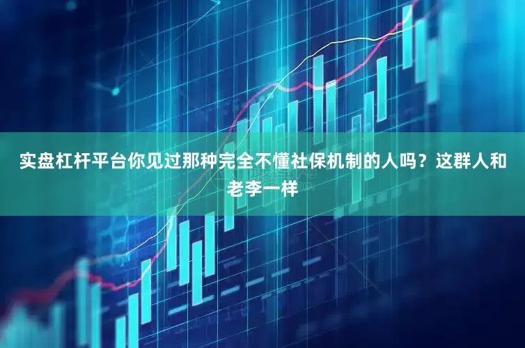 实盘杠杆平台你见过那种完全不懂社保机制的人吗？这群人和老李一样