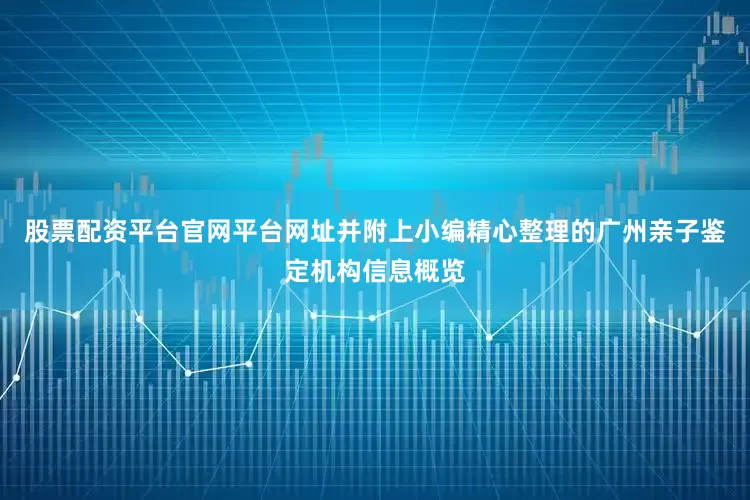 股票配资平台官网平台网址并附上小编精心整理的广州亲子鉴定机构信息概览