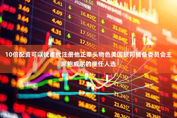 10倍配资可以找谁代注册他正牵头物色美国联邦储备委员会主席鲍威尔的继任人选
