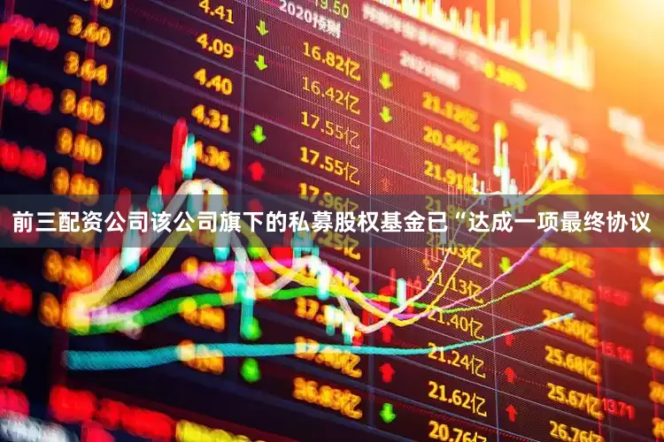 前三配资公司该公司旗下的私募股权基金已“达成一项最终协议