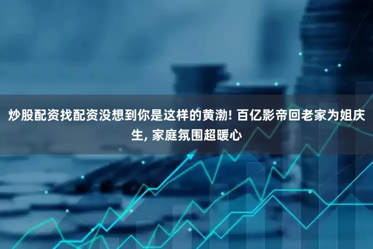 炒股配资找配资没想到你是这样的黄渤! 百亿影帝回老家为姐庆生, 家庭氛围超暖心